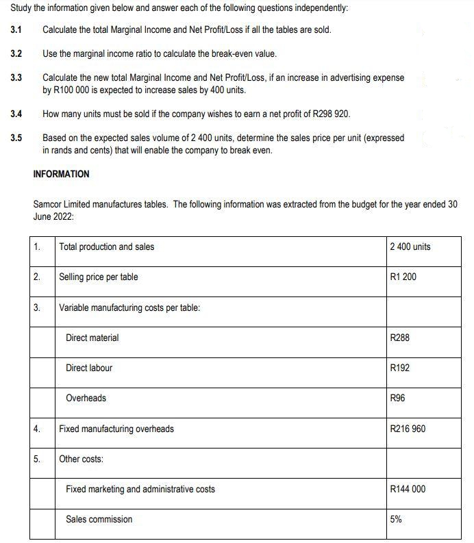 Study the information given below and answer each of the following questions independently:
Calculate the total Marginal Income and Net Profit/Loss if all the tables are sold.
3.1
Use the marginal income ratio to calculate the break-even value.
Calculate the new total Marginal Income and Net Profit/Loss, if an increase in advertising expense
by R100 000 is expected to increase sales by 400 units.
3.2
3.3
3.4
3.5
How many units must be sold if the company wishes to earn a net profit of R298 920.
Based on the expected sales volume of 2 400 units, determine the sales price per unit (expressed
in rands and cents) that will enable the company to break even.
INFORMATION
Samcor Limited manufactures tables. The following information was extracted from the budget for the year ended 30
June 2022:
1.
2.
3.
4.
5.
Total production and sales
Selling price per table
Variable manufacturing costs per table:
Direct material
Direct labour
Overheads
Fixed manufacturing overheads
Other costs:
Fixed marketing and administrative costs
Sales commission
2 400 units
R1 200
R288
R192
R96
R216 960
R144 000
5%