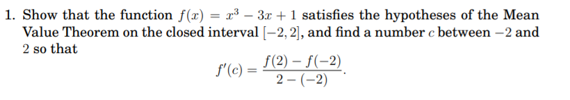 1. Show that the function f(x) = x³ – 3x + 1 satisfies the hypotheses of the Mean
Value Theorem on the closed interval [-2, 2], and find a number c between –2 and
2 so that
f(2) – f(-2)
2 – (–2)
f'(c) =
