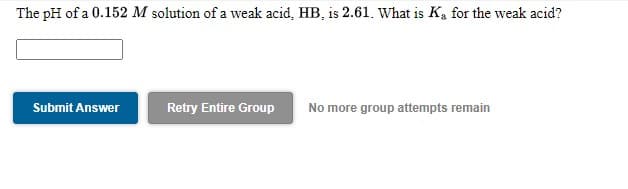 The pH of a 0.152 M solution of a weak acid, HB, is 2.61. What is K, for the weak acid?
Submit Answer
Retry Entire Group
No more group attempts remain
