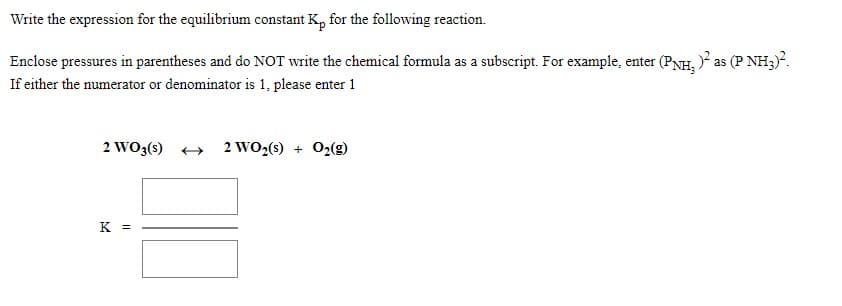 Write the expression for the equilibrium constant K, for the following reaction.
Enclose pressures in parentheses and do NOT write the chemical formula as a subscript. For example, enter (PNH, ? as (P NH3)?.
If either the numerator or denominator is 1, please enter 1
2 WO3(s) +
2 WO2(s) + 02(g)
K =

