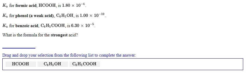 Ka for formic acid, HCOOH, is 1.80 x 10-4.
Ka for phenol (a weak acid), C, H; OH, is 1.00 x 10-10.
Ka for benzoic acid, C6 H5 COOH, is 6.30 x 10-5.
What is the formula for the strongest acid?
Drag and drop your selection from the following list to complete the answer:
НСООН
C6 H5 OH
C6 H; COOH
