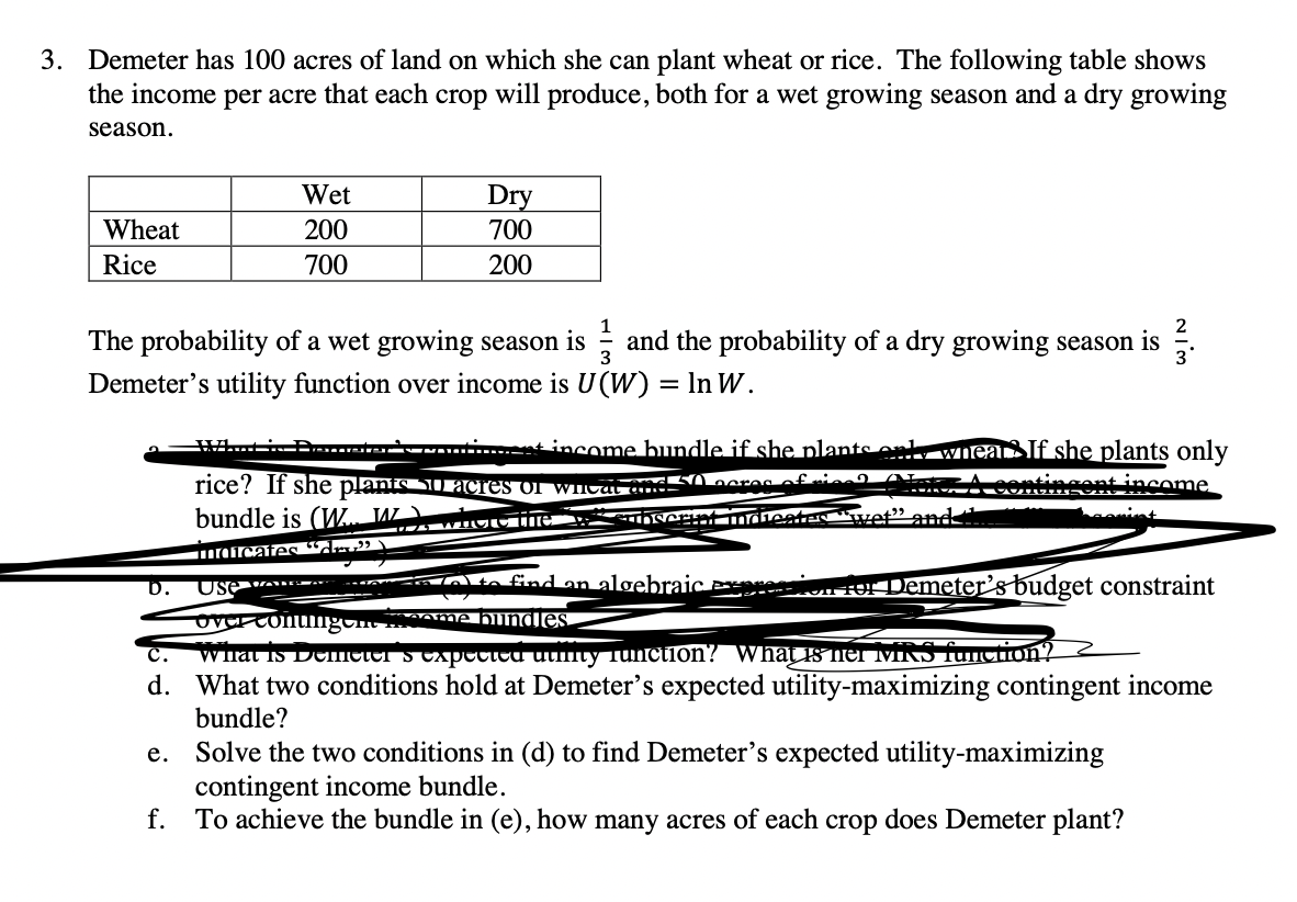 3. Demeter has 100 acres of land on which she can plant wheat or rice. The following table shows
the income per acre that each crop will produce, both for a wet growing season and a dry growing
season.
Wet
Dry
700
Wheat
200
Rice
700
200
The probability of a wet growing season is ; and the probability of a dry growing season is .
Demeter's utility function over income is U(W) = In W.
3
WAiP... Àas....t income bundle if she plants ont
Wiear If she plants only
rice? If she planis SUacres of WICA a
Lacres cfrie AL
eontingent-income
bundle is (W JW
and
rafroates "dru»
b.
otn find an algebraiC Pesion or Demeter’sbudget constraint
Use u
vcontungon onme bilndles
Winat Is DCmeter s Cxpectcd utifty Tunction? What is mer MRS Tuncion?
d. What two conditions hold at Demeter's expected utility-maximizing contingent income
с.
bundle?
Solve the two conditions in (d) to find Demeter's expected utility-maximizing
contingent income bundle.
f. To achieve the bundle in (e), how many acres of each crop does Demeter plant?
е.
