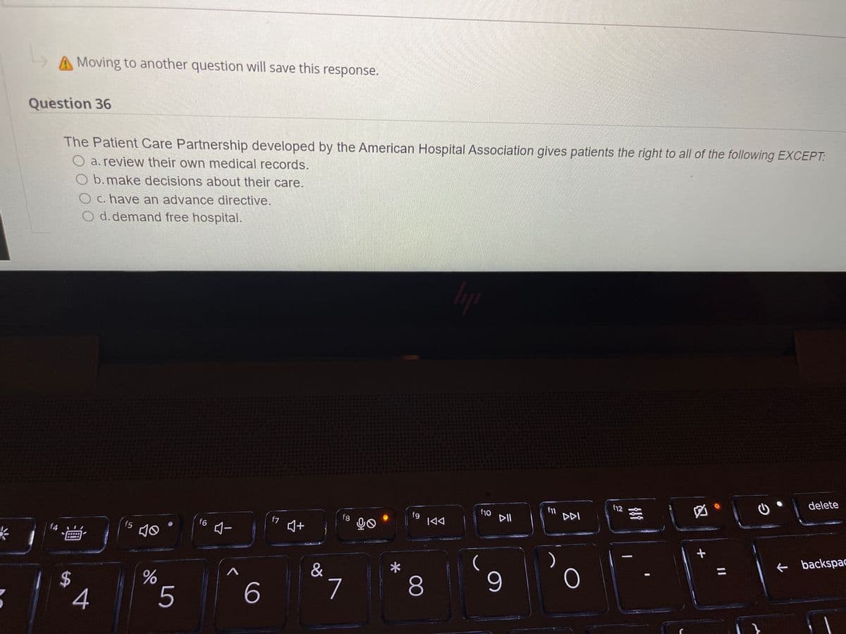 A Moving to another question will save this response.
Question 36
The Patient Care Partnership developed by the American Hospital Association gives patients the right to all of the following EXCEPT:
O a. review their own medical records.
O b.make decisions about their care.
C. have an advance directive.
d. demand free hospital.
delete
f12
因。
f10
DII
f11
DDI
f9
|44
f8
f7
f6
f5
Aー
f4
e backspac
%3D
&
7
8.
4
%24
