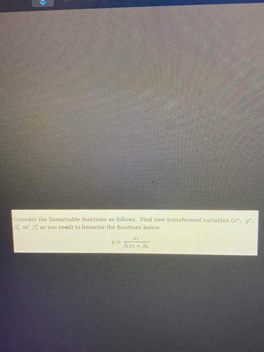 Consider the linearizable functions as follows. Find new transformed variables (x, y,
B or B as you need) to linearize the functions below.
21
y=
Biz1+ Bo.