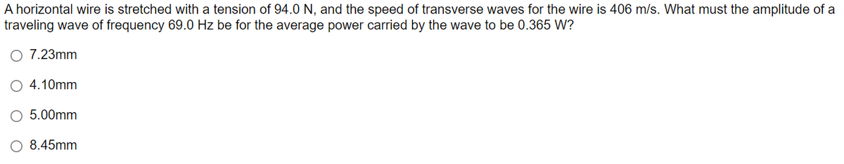 A horizontal wire is stretched with a tension of 94.0 N, and the speed of transverse waves for the wire is 406 m/s. What must the amplitude of a
traveling wave of frequency 69.0 Hz be for the average power carried by the wave to be 0.365 W?
O 7.23mm
4.10mm
5.00mm
8.45mm