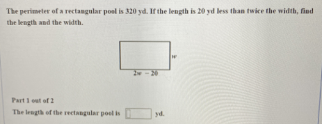 The perimeter of a rectangular pool is 320 yd. If the length is 20 yd less than twice the width, find
the length and the width.
2w-20
Part 1 out of 2
The length of the rectangular pool is
yd.
