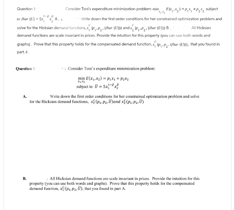Question 1:
1-6 B
to Ibar (U)=5x,x2
A.
Consider Toni's expenditure minimization problem: min
Ex,x)=Px, +P22 subject
Write down the first order conditions for her constrained optimization problem and
C
C
solve for the Hicksian demand functions, x, (P,.P2. (Ibar (U))) and x2 (P₁.P₂, (Ibar (U))) B.
All Hicksian
demand functions are scale invariant in prices. Provide the intuition for this property (you can use both words and
graphs). Prove that this property holds for the compensated demand function, x, (P₁.P2, (bar (U))), that you found in
part A.
Question 1: (
Consider Toni's expenditure minimization problem:
A.
B.
min E(x1,x2) P1x1 + P2x2
Xx1,x2
subject to U=5x-x
Write down the first order conditions for her constrained optimization problem and solve
for the Hicksian demand functions, x(p₁.P2, U)and x(P1, P2,Ū)
All Hicksian demand functions are scale invariant in prices. Provide the intuition for this
property (you can use both words and graphs). Prove that this property holds for the compensated
demand function, xf (P1, P2, U), that you found in part A.