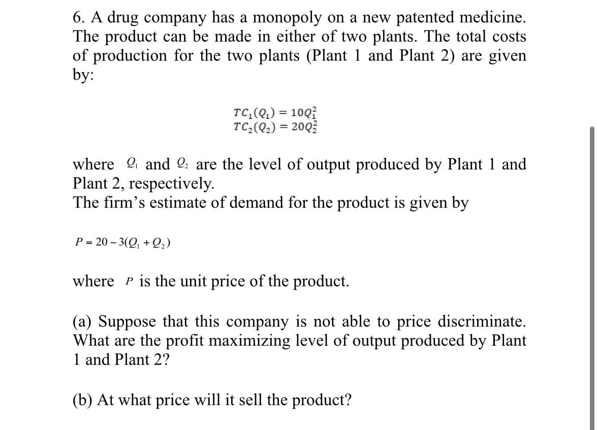 6. A drug company has a monopoly on a new patented medicine.
The product can be made in either of two plants. The total costs
of production for the two plants (Plant 1 and Plant 2) are given
by:
TC₁(Q₁) = 100
TC₂(Q2) = 200
where 2 and 22 are the level of output produced by Plant 1 and
Plant 2, respectively.
The firm's estimate of demand for the product is given by
P=20-3(Q+22)
where P is the unit price of the product.
(a) Suppose that this company is not able to price discriminate.
What are the profit maximizing level of output produced by Plant
1 and Plant 2?
(b) At what price will it sell the product?