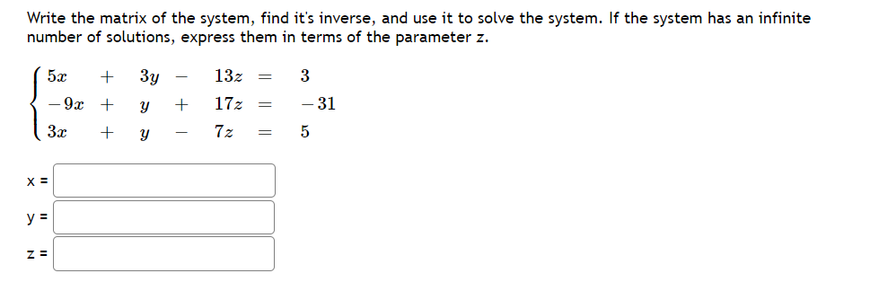 Write the matrix of the system, find it's inverse, and use it to solve the system. If the system has an infinite
number of solutions, express them in terms of the parameter z.
5x
+ 3y
13z =
3
- 9x
+
y
17z =
- 31
3x
Y
7z =
5
X =
y =
Z=
+
+