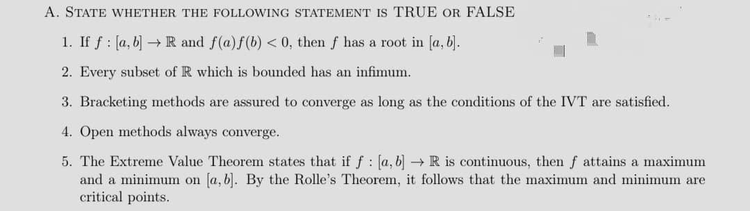 A. STATE WHETHER THE FOLLOWING STATEMENT Is TRUE OR FALSE
1. If f : [a, b] → R and f(a)f(b) < 0, then f has a root in [a, b].
2. Every subset of R which is bounded has an infimum.
3. Bracketing methods are assured to converge as long as the conditions of the IVT are satisfied.
4. Open methods always converge.
5. The Extreme Value Theorem states that if f : [a, b] –→ R is continuous, then f attains a maximum
and a minimum on [a, b). By the Rolle's Theorem, it follows that the maximum and minimum are
critical points.
