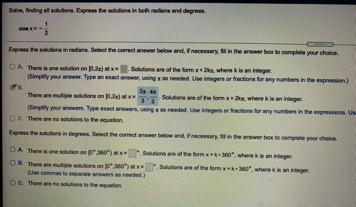 Solve, finding all solutions. Express the solutions in both radians and degrees.
CoS X=
2
F....
Express the solutions in radians. Select the correct answer below and, if necessary, fill in the answer box to complete your choice.
O A. There is one solution on [0,2x) at x =
Solutions are of the form x+ 2kT, where k is an integer.
(Simplify your answer. Type an exact answer, using T as needed. Use integers or fractions for any numbers in the expression.)
C B.
There are multiple solutions on [0,27) at x =
2n 4n
Solutions are of the form x + 2kt, where k is an integer.
3'3
(Simplify your answers. Type exact answers, using x as needed. Use integers or fractions for any numbers in the expressions. Us
O C. There are no solutions to the equation.
Express the solutions in degrees. Select the correct answer below and, if necessary, fill in the answer box to complete your choice.
O A. There is one solution on [0°,360°) at x =°. Solutions are of the form x + k• 360°, where k is an integer.
O B. There are multiple solutions on [0°,360°) at x =
°. Solutions are of the form x +k• 360°, where k is an integer.
(Use commas to separate answers as needed.)
O C. There are no solutions to the equation.
