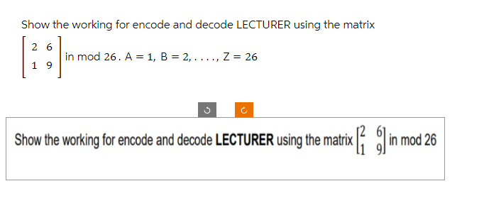 Show the working for encode and decode LECTURER using the matrix
26
19
in mod 26. A = 1, B = 2, ....,
Z = 26
Show the working for encode and decode LECTURER using the matrix [6] in mod 26