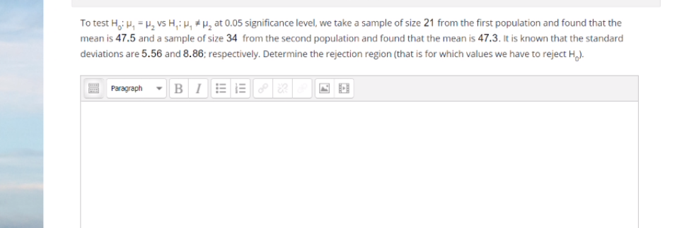 To test H, p, = H, vs H,; µ, # µ̟ at 0.05 significance level, we take a sample of size 21 from the first population and found that the
mean is 47.5 and a sample of size 34 from the second population and found that the mean is 47.3. It is known that the standard
deviations are 5.56 and 8.86; respectively. Determine the rejection region (that is for which values we have to reject H,).
Paragraph
BI
