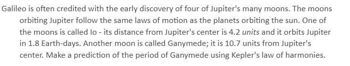 Galileo is often credited with the early discovery of four of Jupiter's many moons. The moons
orbiting Jupiter follow the same laws of motion as the planets orbiting the sun. One of
the moons is called lo - its distance from Jupiter's center is 4.2 units and it orbits Jupiter
in 1.8 Earth-days. Another moon is called Ganymede; it is 10.7 units from Jupiter's
center. Make a prediction of the period of Ganymede using Kepler's law of harmonies.