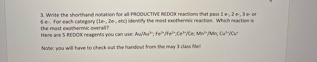 3. Write the shorthand notation for all PRODUCTIVE REDOX reactions that pass 1 e-, 2 e-, 3 e- or
6 e-. For each category (1e-, 2e-, etc) identify the most exothermic reaction. Which reaction is
the most exothermic overall?
Here are 5 REDOX reagents you can use: Au/Au³+; Fe3+/Fe2+;Ce3+/Ce; Mn2+/Mn; Cu2+/Cut
Note: you will have to check out the handout from the may 3 class file!

