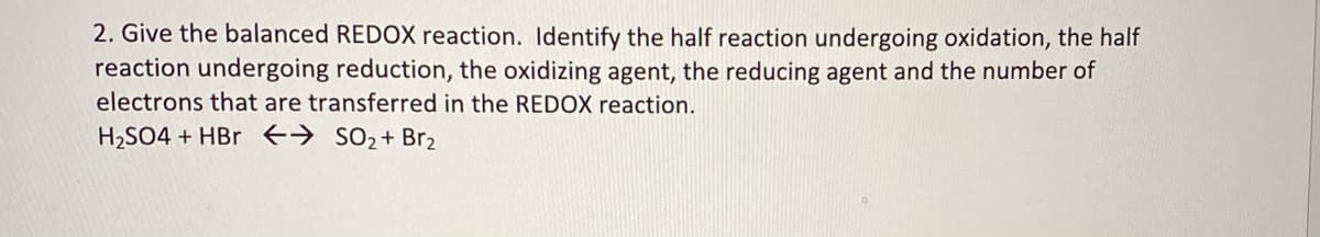 2. Give the balanced REDOX reaction. Identify the half reaction undergoing oxidation, the half
reaction undergoing reduction, the oxidizing agent, the reducing agent and the number of
electrons that are transferred in the REDOX reaction.
H2SO4 + HBr +→ s02+Br2
