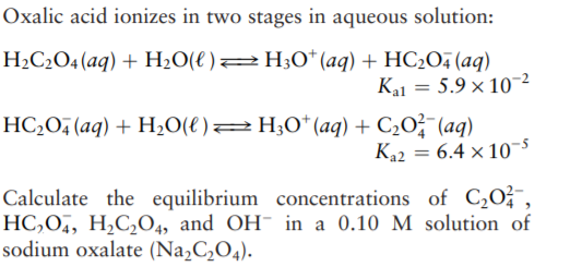Oxalic acid ionizes in two stages in aqueous solution:
H2C2O4(aq) + H2O(€ )2H;0* (aq) + HC2O4 (aq)
Kal = 5.9 × 10²
HC,O, (aq) + H,O(e)2H;0*(aq) + C20?¯(aq)
K22 = 6.4 × 10-5
Calculate the equilibrium concentrations of C¿O²¯,
HC,O, H,C,O4, and OH- in a 0.10 M solution of
sodium oxalate (Na,C¿O4).
