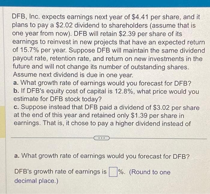 DFB, Inc. expects earnings next year of $4.41 per share, and it
plans to pay a $2.02 dividend to shareholders (assume that is
one year from now). DFB will retain $2.39 per share of its
earnings to reinvest in new projects that have an expected return
of 15.7% per year. Suppose DFB will maintain the same dividend
payout rate, retention rate, and return on new investments in the
future and will not change its number of outstanding shares.
Assume next dividend is due in one year.
a. What growth rate of earnings would you forecast for DFB?
b. If DFB's equity cost of capital is 12.8%, what price would you
estimate for DFB stock today?
c. Suppose instead that DFB paid a dividend of $3.02 per share
at the end of this year and retained only $1.39 per share in
earnings. That is, it chose to pay a higher dividend instead of
a. What growth rate of earnings would you forecast for DFB?
DFB's growth rate of earnings is%. (Round to one
decimal place.)