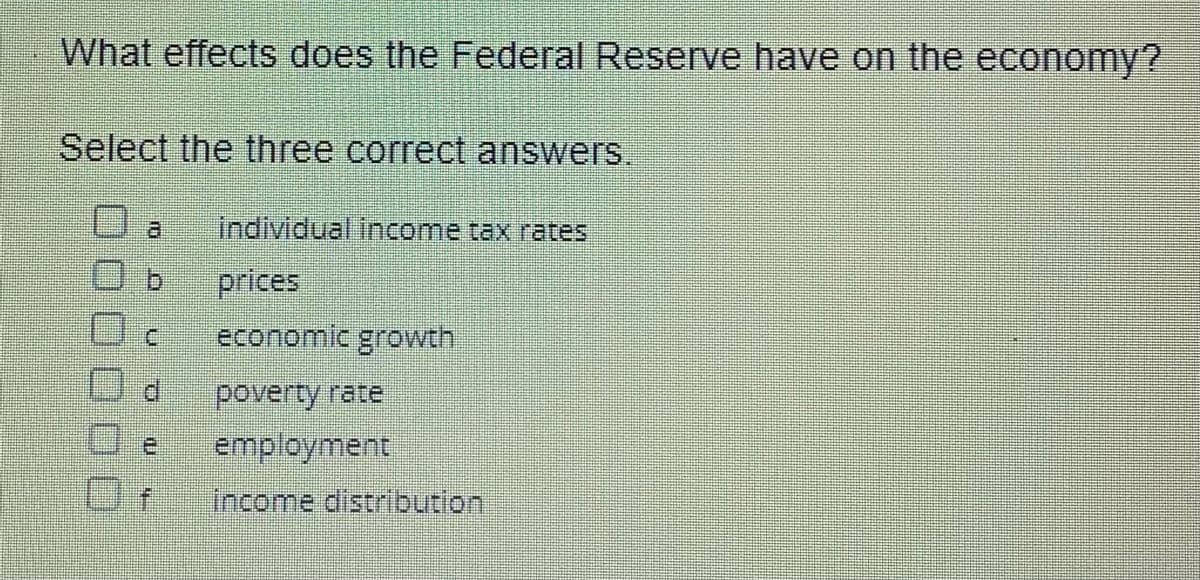 What effects does the Federal Reserve have on the economy?
Select the three correct answers.
Oa individual income tax rates
Ob
prices
economic growth
poverty rate
employment
income distribution
d
e
Of