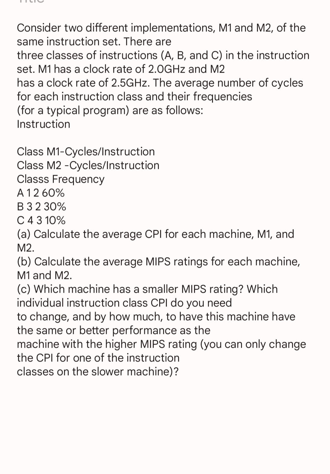 Consider two different implementations, M1 and M2, of the
same instruction set. There are
three classes of instructions (A, B, and C) in the instruction
set. M1 has a clock rate of 2.0GHz and M2
has a clock rate of 2.5GHz. The average number of cycles
for each instruction class and their frequencies
(for a typical program) are as follows:
Instruction
Class M1-Cycles/Instruction
Class M2-Cycles/Instruction
Classs Frequency
A 12 60%
B 3 2 30%
C 4 3 10%
(a) Calculate the average CPI for each machine, M1, and
M2.
(b) Calculate the average MIPS ratings for each machine,
M1 and M2.
(c) Which machine has a smaller MIPS rating? Which
individual instruction class CPI do you need
to change, and by how much, to have this machine have
the same or better performance as the
machine with the higher MIPS rating (you can only change
the CPI for one of the instruction
classes on the slower machine)?