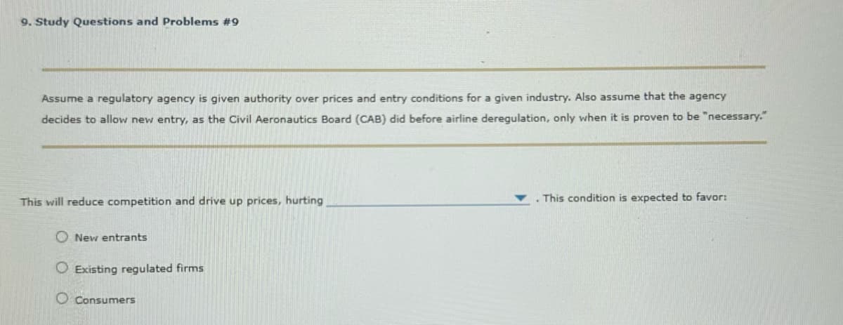 9. Study Questions and Problems #9
Assume a regulatory agency is given authority over prices and entry conditions for a given industry. Also assume that the agency
decides to allow new entry, as the Civil Aeronautics Board (CAB) did before airline deregulation, only when it is proven to be "necessary."
This will reduce competition and drive up prices, hurting
New entrants
Existing regulated firms
O Consumers
This condition is expected to favor: