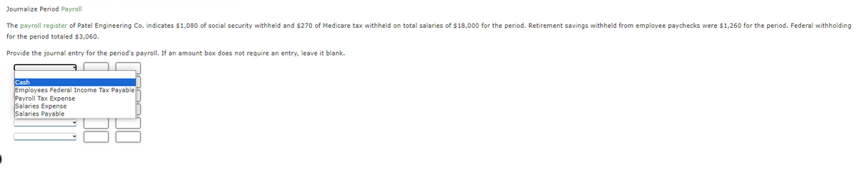 Journalize Period Payroll
The payroll register of Patel Engineering Co. indicates $1,080 of social security withheld and $270 of Medicare tax withheld on total salaries of $18,000 for the period. Retirement savings withheld from employee paychecks were $1,260 for the period. Federal withholding
for the period totaled $3,060.
Provide the journal entry for the period's payroll. If an amount box does not require an entry, leave it blank.
Cash
Employees Federal Income Tax Payable
Payroll Tax Expense
Salaries Expense
Salaries Payable