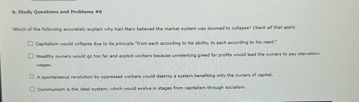 6. Study Questions and Problems #6
Which of the following accurately explain why Karl Marx believed the market system was doomed to collapse? Check all that apply.
Capitalism would collapse due to its principle "from each according to his ability, to each according to his need."
Wealthy owners would go too far and exploit workers because unrelenting greed for profits would lead the owners to pay starvation
wages.
A spontaneous revolution by oppressed workers would destroy a system benefiting only the owners of capital.
Communism is the ideal system, which would evolve in stages from capitalism through socialism.