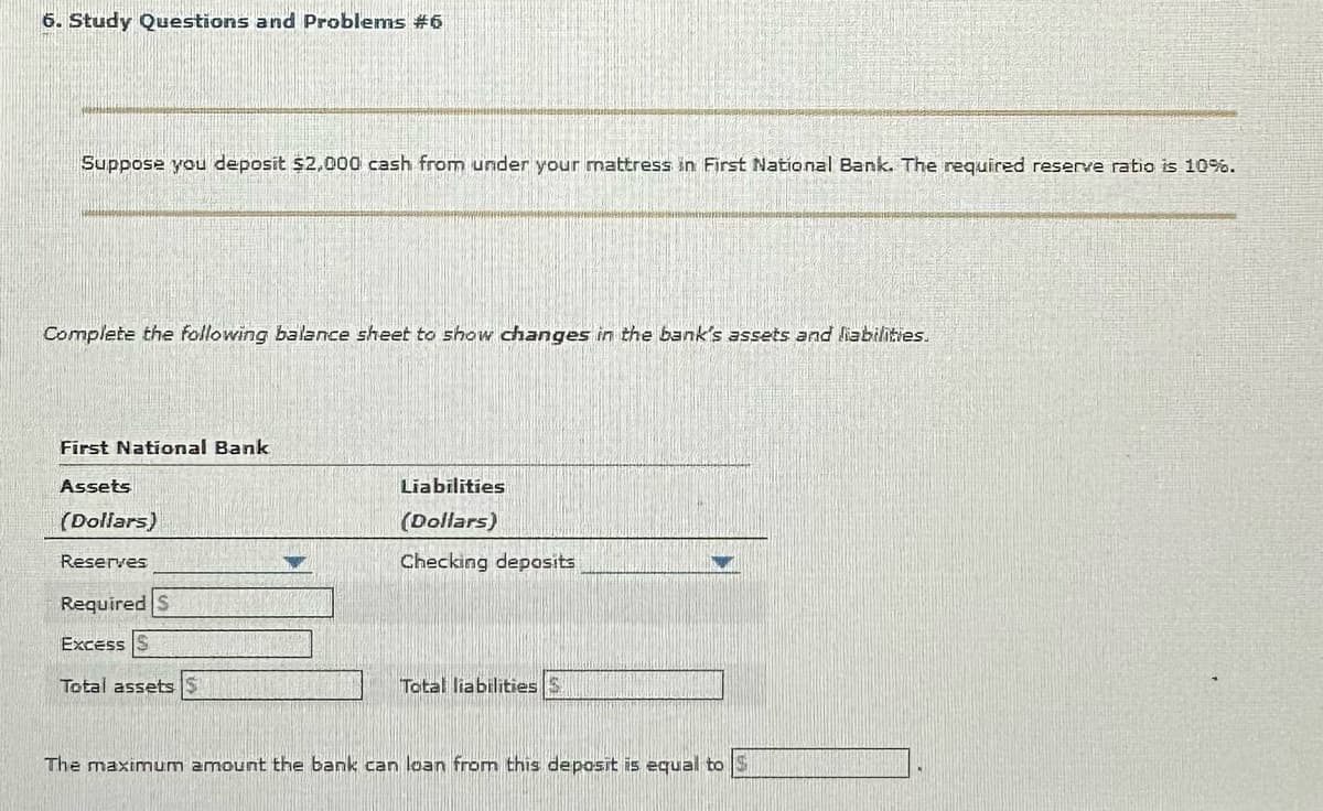 6. Study Questions and Problems #6
Suppose you deposit $2,000 cash from under your mattress in First National Bank. The required reserve ratio is 10%.
Complete the following balance sheet to show changes in the bank's assets and liabilities.
First National Bank
Assets
(Dollars)
Reserves
Required S
Excess S
Total assets S
Liabilities
(Dollars)
Checking deposits
Total liabilities S
The maximum amount the bank can loan from this deposit is equal to S