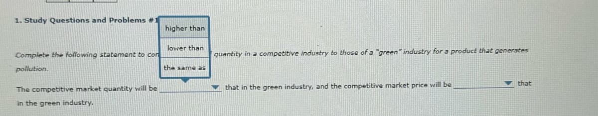 1. Study Questions and Problems #1
higher than
lower than
quantity in a competitive industry to those of a "green" industry for a product that generates
Complete the following statement to con
pollution.
the same as
The competitive market quantity will be
in the green industry.
that in the green industry, and the competitive market price will be
that