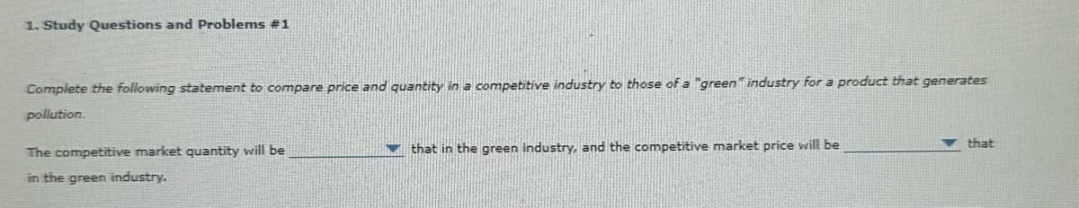 1. Study Questions and Problems #1
Complete the following statement to compare price and quantity in a competitive industry to those of a "green" industry for a product that generates
pollution.
The competitive market quantity will be
in the green industry.
that in the green industry, and the competitive market price will be
that