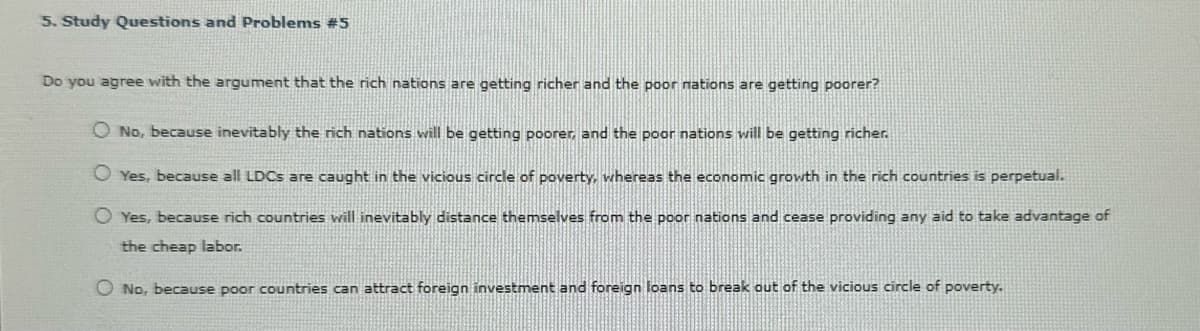 5. Study Questions and Problems #5
Do you agree with the argument that the rich nations are getting richer and the poor nations are getting poorer?
No, because inevitably the rich nations will be getting poorer, and the poor nations will be getting richer.
Yes, because all LDCs are caught in the vicious circle of poverty, whereas the economic growth in the rich countries is perpetual.
◇ Yes, because rich countries will inevitably distance themselves from the poor nations and cease providing any aid to take advantage of
the cheap labor.
◇ No, because poor countries can attract foreign investment and foreign loans to break out of the vicious circle of poverty.