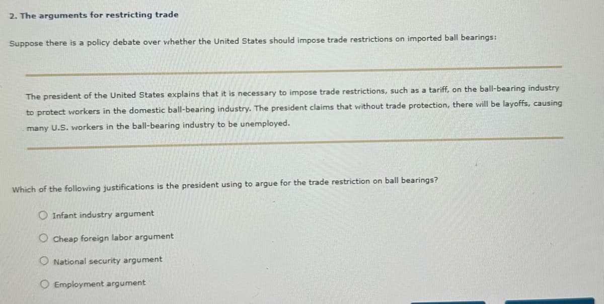 2. The arguments for restricting trade
Suppose there is a policy debate over whether the United States should impose trade restrictions on imported ball bearings:
The president of the United States explains that it is necessary to impose trade restrictions, such as a tariff, on the ball-bearing industry
to protect workers in the domestic ball-bearing industry. The president claims that without trade protection, there will be layoffs, causing
many U.S. workers in the ball-bearing industry to be unemployed.
Which of the following justifications is the president using to argue for the trade restriction on ball bearings?
Infant industry argument
O Cheap foreign labor argument
National security argument
Employment argument