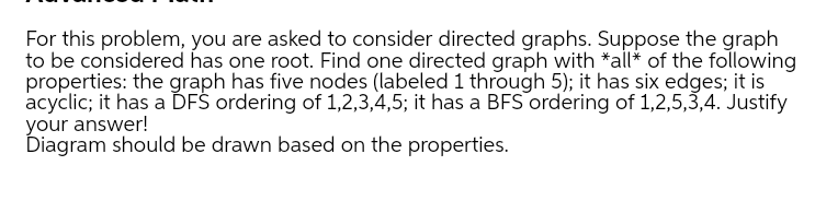 For this problem, you are asked to consider directed graphs. Suppose the graph
to be considered has one root. Find one directed graph with *all* of the following
properties: the graph has five nodes (labeled 1 through 5); it has six edges; it is
acyclic; it has a ĎFŠ ordering of 1,2,3,4,5; it has a BFS ordering of 1,2,5,3,4. Justify
your answer!
Diagram should be drawn based on the properties.
