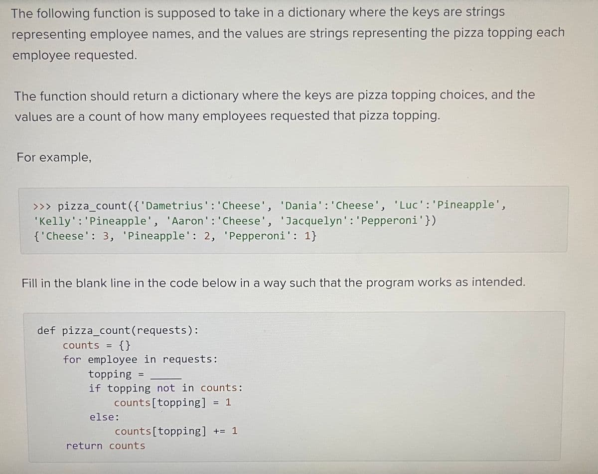 The following function is supposed to take in a dictionary where the keys are strings
representing employee names, and the values are strings representing the pizza topping each
employee requested.
The function should return a dictionary where the keys are pizza topping choices, and the
values are a count of how many employees requested that pizza topping.
For example,
>>> pizza_count({ 'Dametrius': 'Cheese', 'Dania': 'Cheese', 'Luc': 'Pineapple',
'Kelly': 'Pineapple', 'Aaron': 'Cheese', 'Jacquelyn': 'Pepperoni '})
{'Cheese': 3, 'Pineapple': 2, 'Pepperoni': 1}
Fill in the blank line in the code below in a way such that the program works as intended.
def pizza_count (requests):
counts = {}
for employee in requests:
topping =
if topping not in counts:
counts [topping] = 1
else:
counts [topping] += 1
return counts