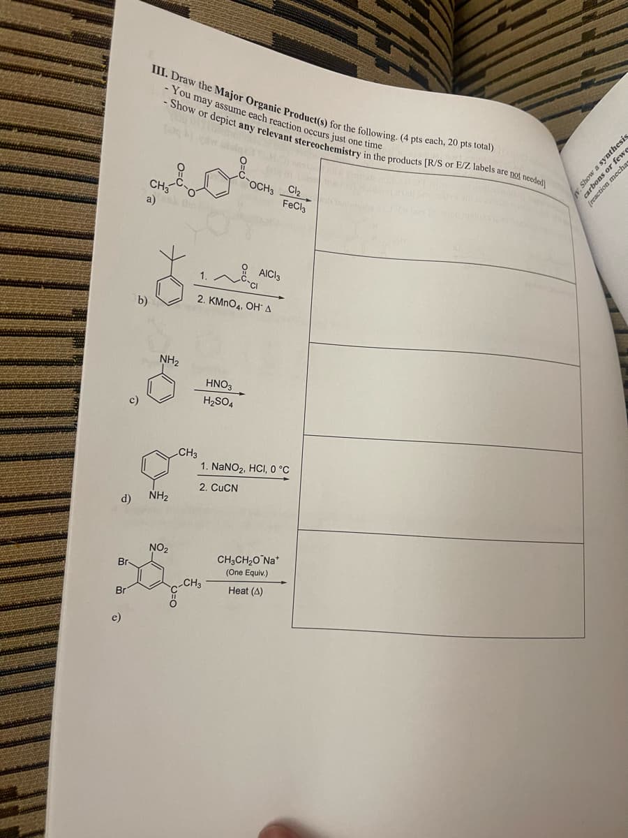 III. Draw the Major Organic Product(s) for the following. (4 pts each, 20 pts total)
-You may assume each reaction occurs just one time
- Show or depict any relevant stereochemistry in the products [R/S or E/Z labels are not needed]
MOLE
CH3
a)
OCH3
FeCl3
b)
NH2
AICI 3
2. KMnO4, OH A
HNO3
H2SO4
CH3
1. NaNO2, HCI, 0 °C
2. CuCN
d)
NH2
NO2
Br-
CH3
Br
e)
CH3CH₂ONa+
(One Equiv.)
Heat (A)
V. Show a synthesis
carbons or fewe
(reaction mecha