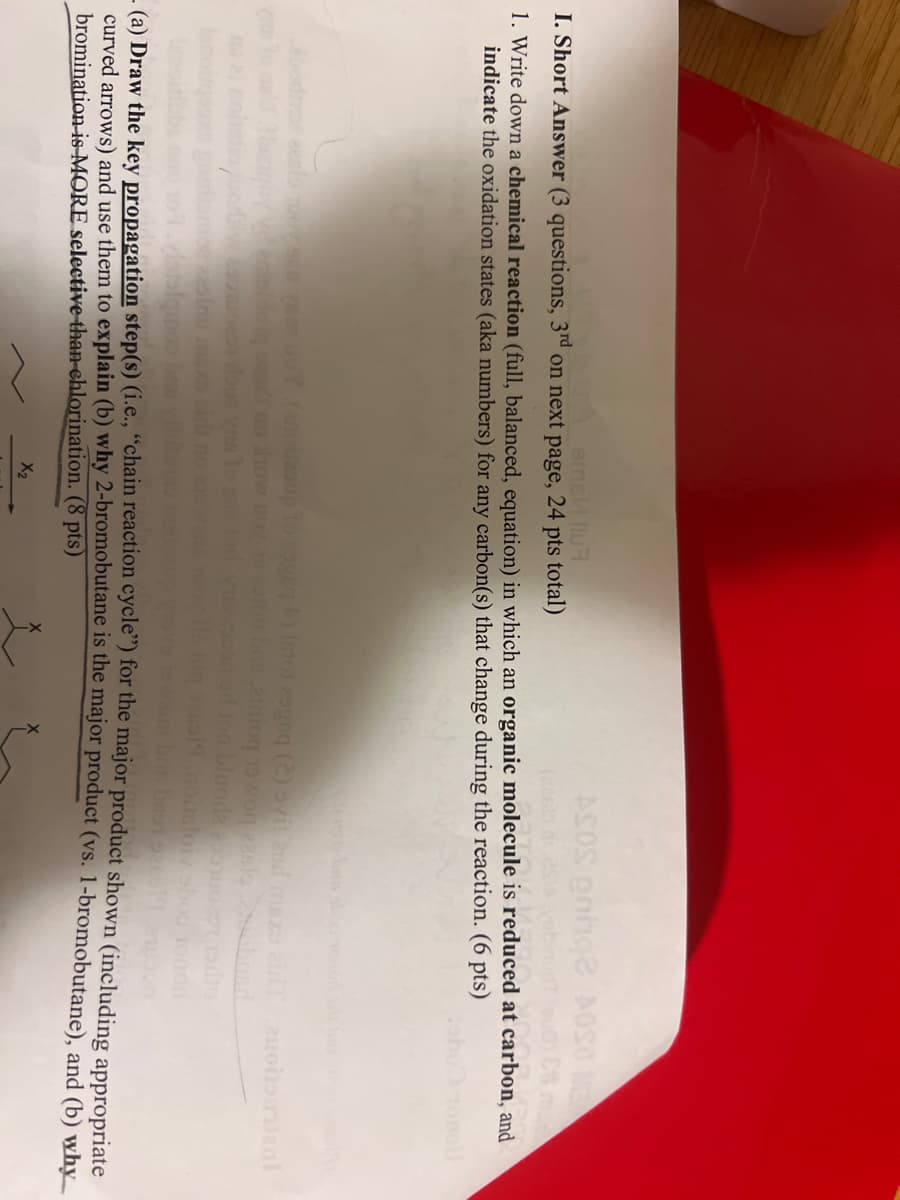 emeИ llu
I. Short Answer (3 questions, 3rd on next page, 24 pts total)
ASOS enige AOSO M
E ma
1. Write down a chemical reaction (full, balanced, equation) in which an organic molecule is reduced at carbon, and
indicate the oxidation states (aka numbers) for any carbon(s) that change during the reaction. (6 pts)
GOY (anolaoup to page +) into and (2) svit and misz ziran
ron bas atniowo zaslonobasd
on of jon bluoda usado
dataiquoo
vann bne bastars19
(a) Draw the key propagation step(s) (i.e., "chain reaction cycle") for the major product shown (including appropriate
curved arrows) and use them to explain (b) why 2-bromobutane is the major product (vs. 1-bromobutane), and (b) why
bromination is MORE selective than chlorination. (8 pts)
X₂