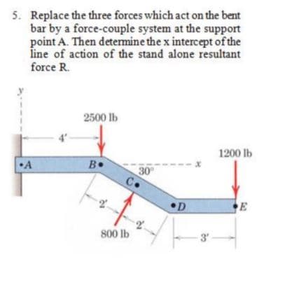 5. Replace the three forces which act on the bent
bar by a force-couple system at the support
point A. Then determine the x intercept of the
line of action of the stand alone resultant
force R.
2500 lb
1200 lb
•A
B•
30
C.
D
E
800 lb
3'
