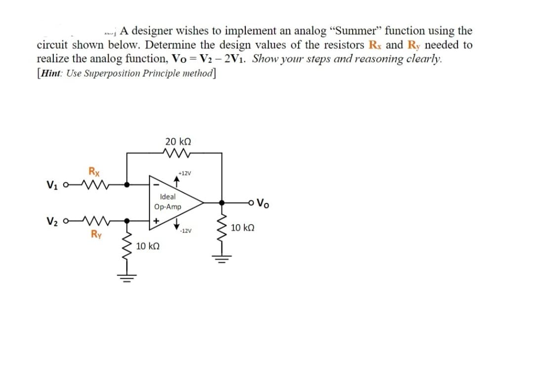 ; A designer wishes to implement an analog "Summer" function using the
circuit shown below. Determine the design values of the resistors Rx and Ry needed to
realize the analog function, Vo = V2 – 2V1. Show your steps and reasoning clearly.
[Hint: Use Superposition Principle method]
20 k.
Rx
+12V
V1 o W
Ideal
oVo
Op-Amp
V2 o
Ry
10 ko
-12V
10 kQ
