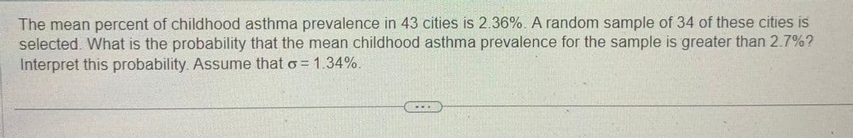 The mean percent of childhood asthma prevalence in 43 cities is 2.36%. A random sample of 34 of these cities is
selected. What is the probability that the mean childhood asthma prevalence for the sample is greater than 2.7%?
Interpret this probability. Assume that σ = 1.34%.