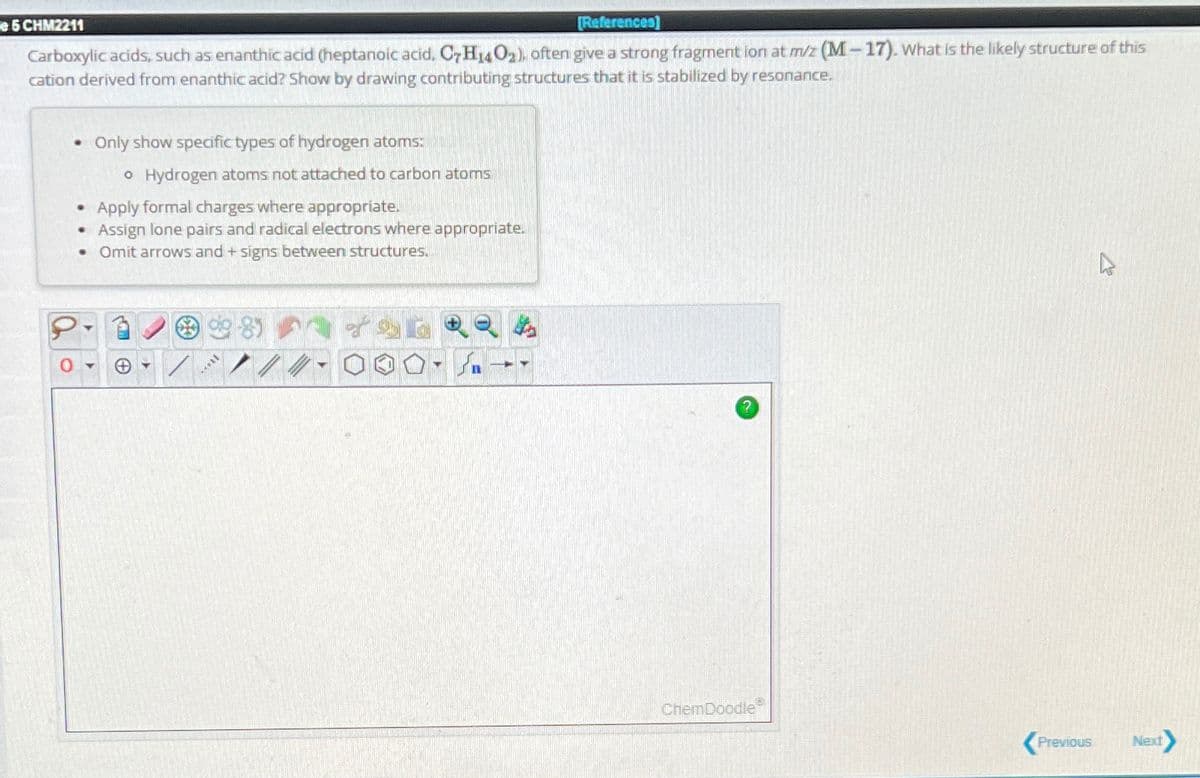 e 5 CHM2211
[References]
Carboxylic acids, such as enanthic acid (heptanoic acid, C7H14O₂), often give a strong fragment ion at m/z (M-17). What is the likely structure of this
cation derived from enanthic acid? Show by drawing contributing structures that it is stabilized by resonance.
.
.
.
Only show specific types of hydrogen atoms:
o Hydrogen atoms not attached to carbon atoms
Apply formal charges where appropriate.
Assign lone pairs and radical electrons where appropriate.
Omit arrows and + signs between structures.
✪
**
MELL
///
ChemDoodle
Previous
Next