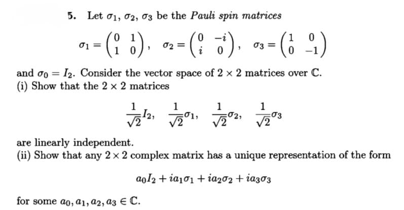 5. Let o1, 02, 03 be the Pauli spin matrices
n-(: ¿). n-(: 3). -(; :)
0 1
1 0
1
03 =
01
i
and oo = I2. Consider the vector space of 2 x 2 matrices over C.
(i) Show that the 2 x 2 matrices
1
1
I2,
1
03
1
are linearly independent.
(ii) Show that any 2 x 2 complex matrix has a unique representation of the form
aoI2 + ia101 + ia202 + ia303
for some ao, a1, a2, a3 € C.
