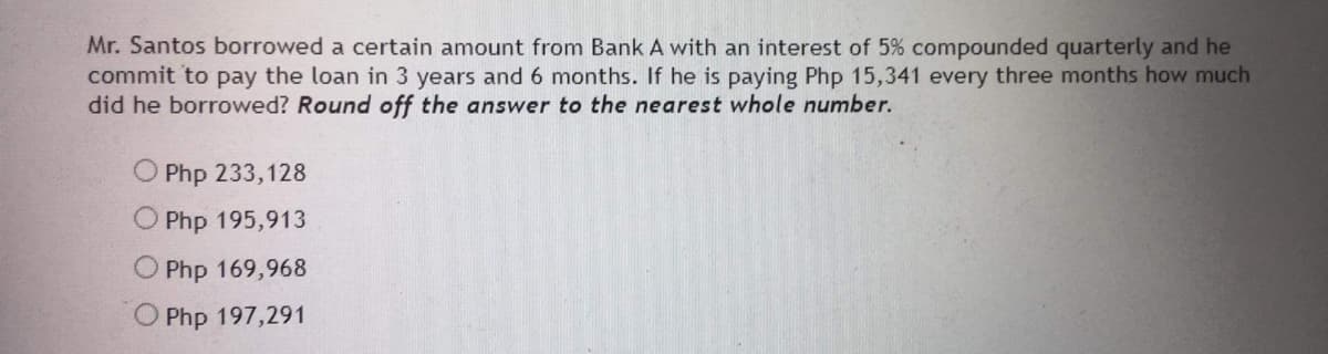 Mr. Santos borrowed a certain amount from Bank A with an interest of 5% compounded quarterly and he
commit to pay the loan in 3 years and 6 months. If he is paying Php 15,341 every three months how much
did he borrowed? Round off the answer to the nearest whole number.
O Php 233,128
O Php 195,913
Php 169,968
O Php 197,291
