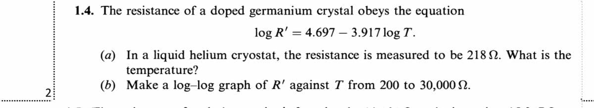 1.4. The resistance of a doped germanium crystal obeys the equation
log R' =
4.697 – 3.917 log T.
(a) In a liquid helium cryostat, the resistance is measured to be 218 N. What is the
temperature?
(b) Make a log-log graph of R' against T from 200 to 30,000 N.
2:
i....
