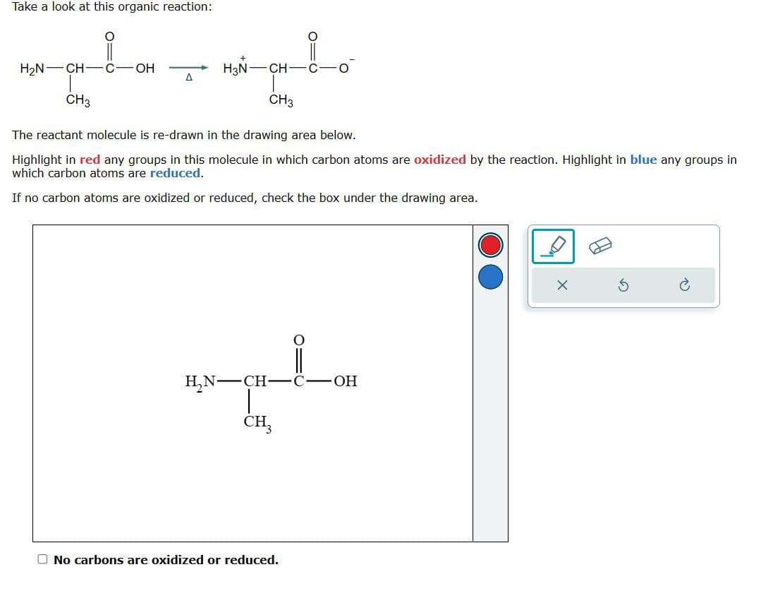 ☐
Take a look at this organic reaction:
+
H2N CH-C-OH
H3N CH C.
A
CH3
CH3
The reactant molecule is re-drawn in the drawing area below.
Highlight in red any groups in this molecule in which carbon atoms are oxidized by the reaction. Highlight in blue any groups in
which carbon atoms are reduced.
If no carbon atoms are oxidized or reduced, check the box under the drawing area.
H₂N-CH-C-OH
CH3
No carbons are oxidized or reduced.