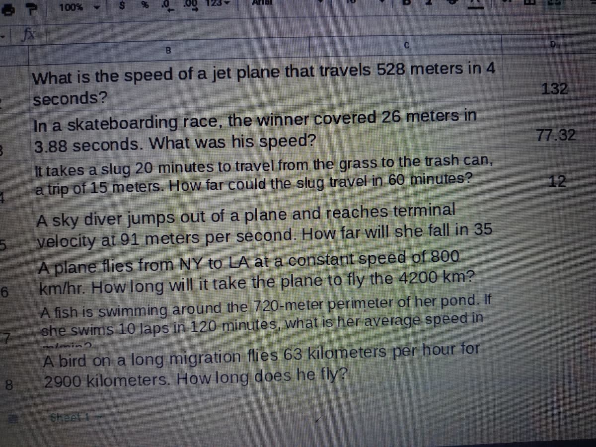100%
AMBI
fx
What is the speed of a jet plane that travels 528 meters in 4
seconds?
132
In a skateboarding race, the winner covered 26 meters in
3.88 seconds. What was his speed?
77.32
It takes a slug 20 minutes to travel from the grass to the trash can,
a trip of 15 meters. How far could the slug travel in 60 minutes?
12
A sky diver jumps out of a plane and reaches terminal
velocity at 91 meters per second. How far will she fall in 35
A plane flies from NY to LA at a constant speed of 800
km/hr. How long will it take the plane to fly the 4200 km?
A fish is swimming around the 720-meter perimeter of her pond. If
she swims 10 laps in 120 minutes, what is her average speed in
almin
A bird on a long migration flies 63 kilometers per hour for
2900 kilometers. How long does he fly?
Sheet 1
