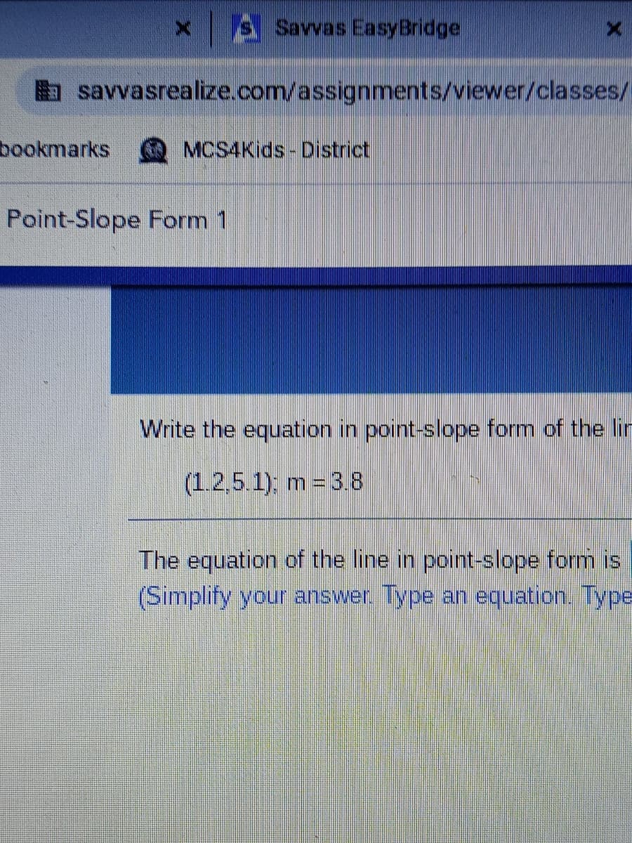 s Savvas EasyBridge
savvasrealize.com/assignments/viewer/classes/
bookmarks
MCS4Kids- District
Point-Slope Form 1
Write the equation in point-slope form of the lin
(1.2,5.1); m = 3.8
The equation of the line in point-slope form is
(Simplify your answer. Type an equation. Type
