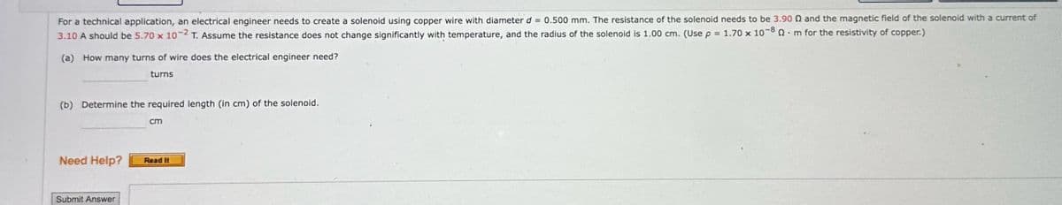 For a technical application, an electrical engineer needs to create a solenoid using copper wire with diameter d=0.500 mm. The resistance of the solenoid needs to be 3.90 Q and the magnetic field of the solenoid with a current of
3.10 A should be 5.70 x 10-2 T. Assume the resistance does not change significantly with temperature, and the radius of the solenoid is 1.00 cm. (Use p = 1.70 x 10-80 m for the resistivity of copper.)
•
(a) How many turns of wire does the electrical engineer need?
turns
(b) Determine the required length (in cm) of the solenoid.
cm
Need Help?
Submit Answer
Read It