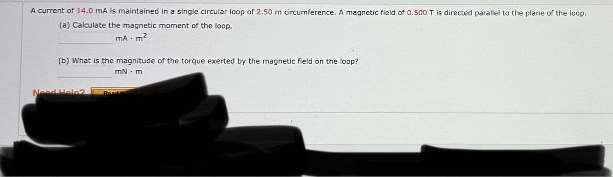 A current of 14.0 mA is maintained in a single circular loop of 2.50 m circumference. A magnetic field of 0.500 T is directed parallel to the plane of the loop.
(a) Calculate the magnetic moment of the loop.
MA-m²
(b) What is the magnitude of the torque exerted by the magnetic field on the loop?
mN.m
Need Help2
Read t