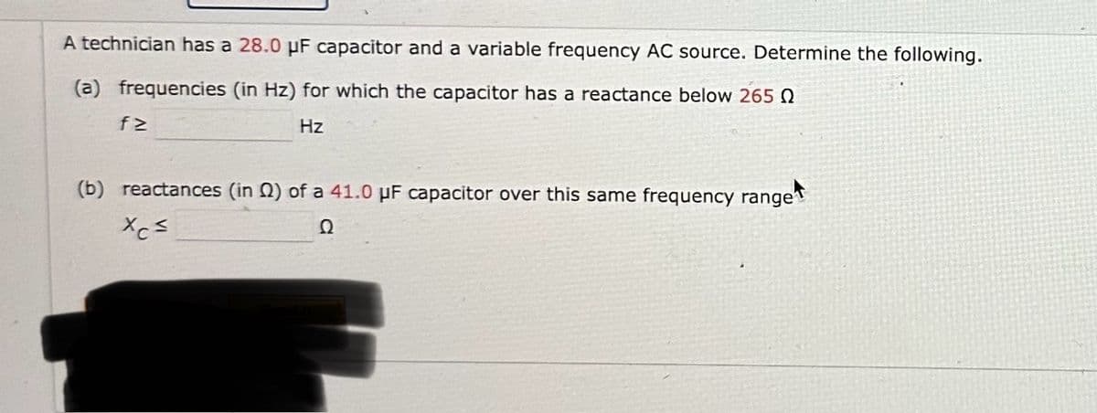 A technician has a 28.0 μF capacitor and a variable frequency AC source. Determine the following.
(a) frequencies (in Hz) for which the capacitor has a reactance below 265Q
f≥
Hz
(b) reactances (in Q2) of a 41.0 µF capacitor over this same frequency range
Xc≤
Ω