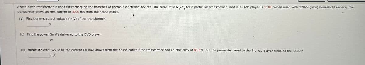 A step-down transformer is used for recharging the batteries of portable electronic devices. The turns ratio N2/N₁ for a particular transformer used in a DVD player is 1:10. When used with 120-V (rms) household service, the
transformer draws an rms current of 32.5 mA from the house outlet.
(a) Find the rms output voltage (in V) of the transformer.
V
(b) Find the power (in W) delivered to the DVD player.
W
(c) What If? What would be the current (in mA) drawn from the house outlet if the transformer had an efficiency of 85.0%, but the power delivered to the Blu-ray player remains the same?
mA